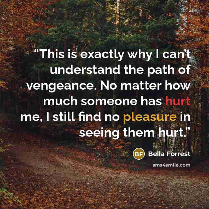 “This is exactly why I can’t understand the path of vengeance. No matter how much someone has hurt me, I still find no pleasure in seeing them hurt.” quote by Bella Forrest