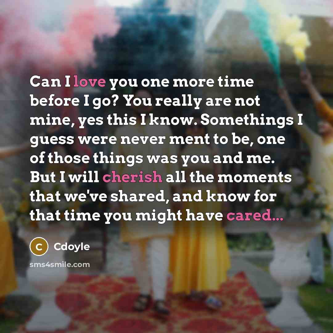 “Can I love you one more time before I go? You really are not mine, yes this I know. Somethings I guess were never ment to be, one of those things was you and me. But I will cherish all the moments that we've shared, and know for that time you might have cared...” quote by Cdoyle