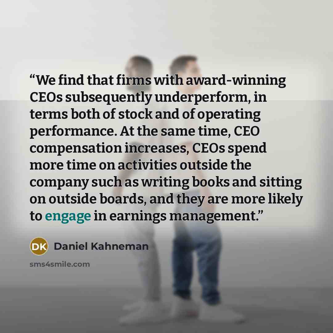 “We find that firms with award-winning CEOs subsequently underperform, in terms both of stock and of operating performance. At the same time, CEO compensation increases, CEOs spend more time on activities outside the company such as writing books and sitting on outside boards, and they are more…” quote by Daniel Kahneman