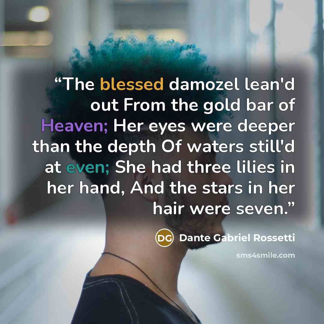 “The blessed damozel lean'd out From the gold bar of Heaven; Her eyes were deeper than the depth Of waters still'd at even; She had three lilies in her hand, And the stars in her hair were seven.” quote by Dante Gabriel Rossetti