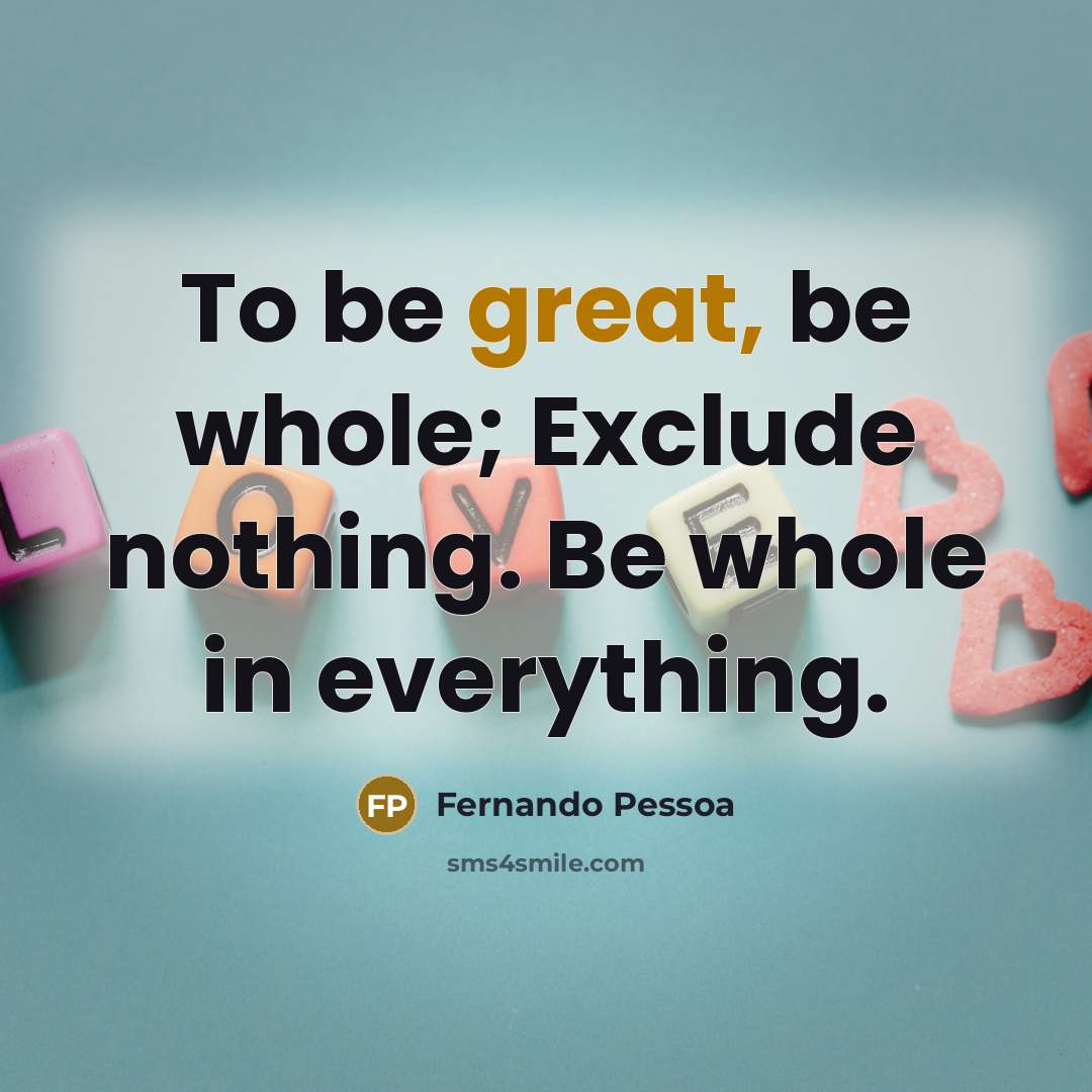 “To be great, be whole; Exclude nothing. Be whole in everything.” quote by Fernando Pessoa