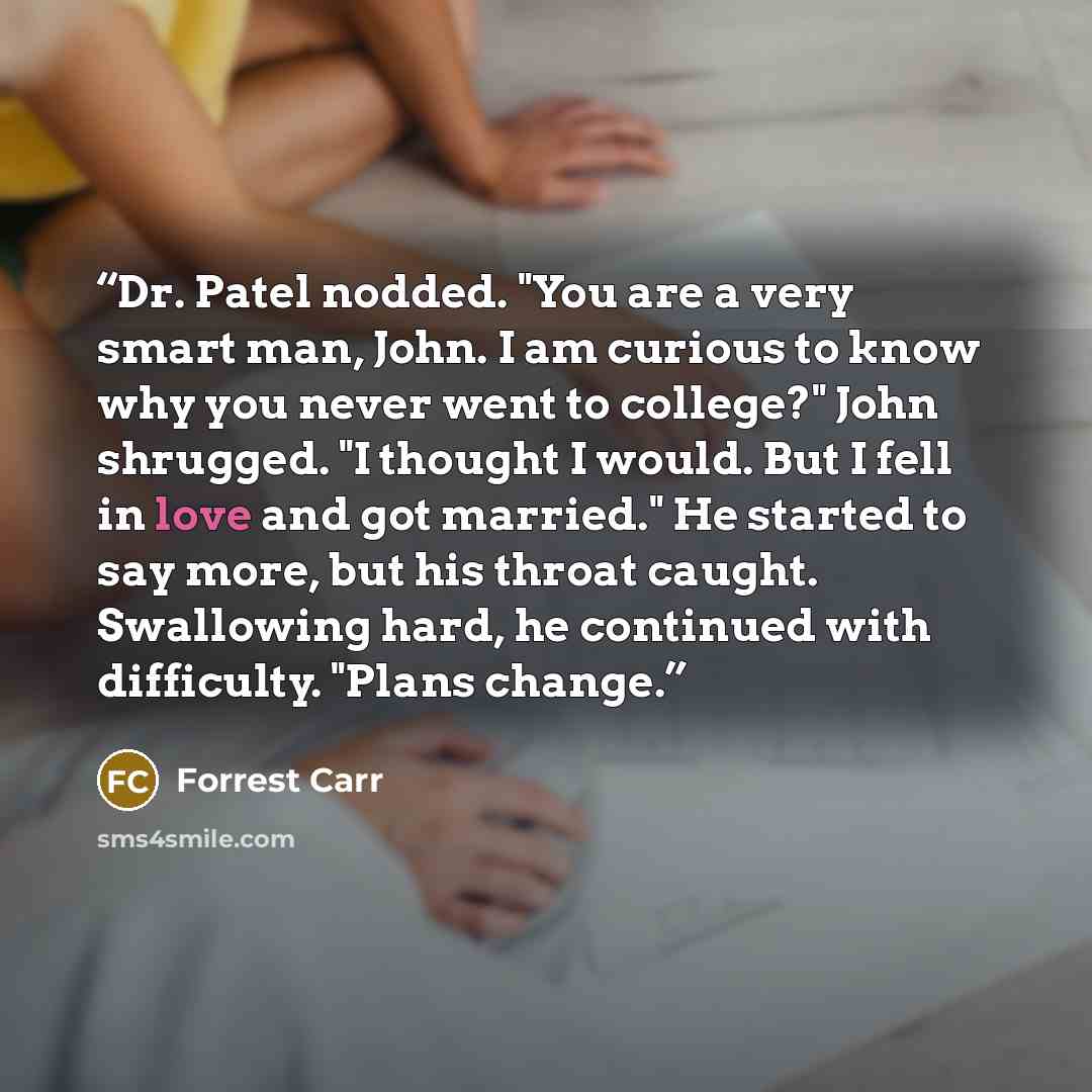 “Dr. Patel nodded. "You are a very smart man, John. I am curious to know why you never went to college?" John shrugged. "I thought I would. But I fell in love and got married." He started to say more, but his throat caught. Swallowing hard, he continued with difficulty. "Plans change.” quote by Forrest Carr