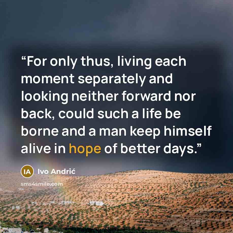 “For only thus, living each moment separately and looking neither forward nor back, could such a life be borne and a man keep himself alive in hope of better days.” quote by Ivo Andrić
