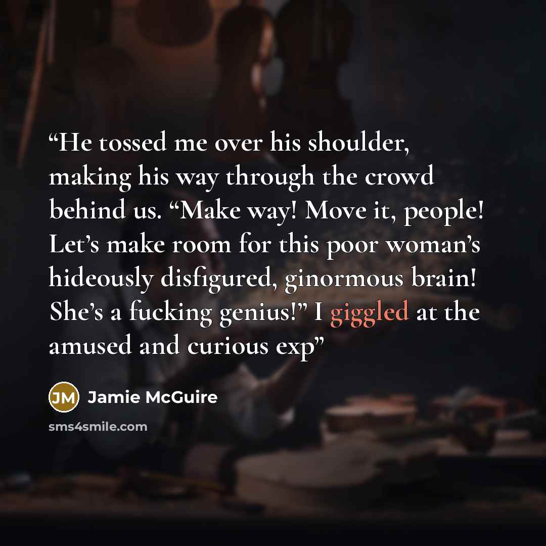 “He tossed me over his shoulder, making his way through the crowd behind us. “Make way! Move it, people! Let’s make room for this poor woman’s hideously disfigured, ginormous brain! She’s a fucking genius!” I giggled at the amused and curious exp” quote by Jamie McGuire