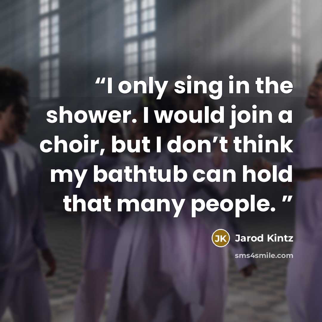 “I only sing in the shower. I would join a choir, but I don’t think my bathtub can hold that many people.” quote by Jarod Kintz