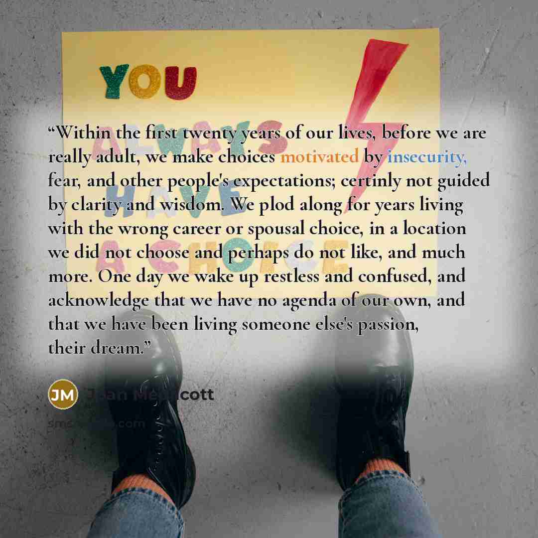 “Within the first twenty years of our lives, before we are really adult, we make choices motivated by insecurity, fear, and other people's expectations; certinly not guided by clarity and wisdom. We plod along for years living with the wrong career or spousal choice, in a location we did not choose…” quote by Joan Medlicott