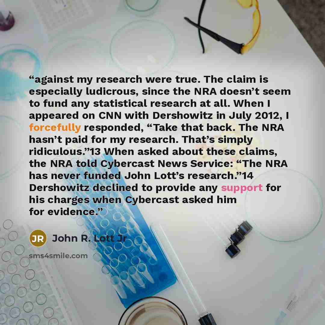 “against my research were true. The claim is especially ludicrous, since the NRA doesn’t seem to fund any statistical research at all. When I appeared on CNN with Dershowitz in July 2012, I forcefully responded, “Take that back. The NRA hasn’t paid for my research. That’s simply ridiculous.”13 When…” quote by John R. Lott Jr
