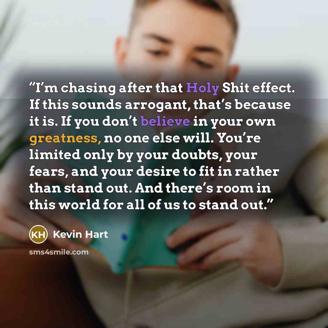 “I’m chasing after that Holy Shit effect. If this sounds arrogant, that’s because it is. If you don’t believe in your own greatness, no one else will. You’re limited only by your doubts, your fears, and your desire to fit in rather than stand out. And there’s room in this world for all of us to…” quote by Kevin Hart