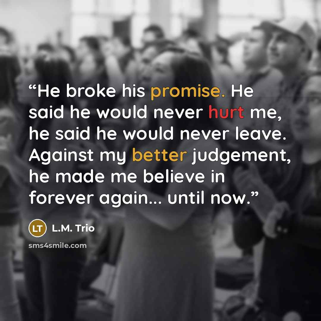 “He broke his promise. He said he would never hurt me, he said he would never leave. Against my better judgement, he made me believe in forever again... until now.” quote by L.M. Trio