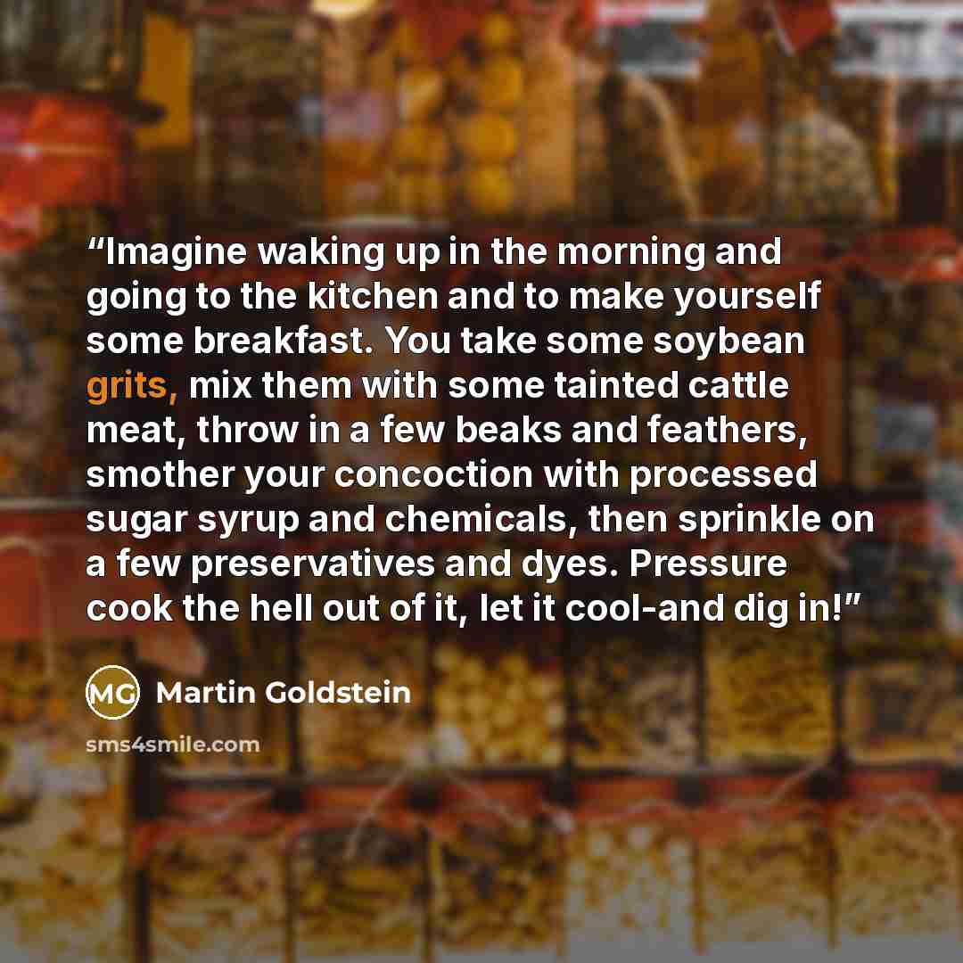 “Imagine waking up in the morning and going to the kitchen and to make yourself some breakfast. You take some soybean grits, mix them with some tainted cattle meat, throw in a few beaks and feathers, smother your concoction with processed sugar syrup and chemicals, then sprinkle on a few…” quote by Martin Goldstein