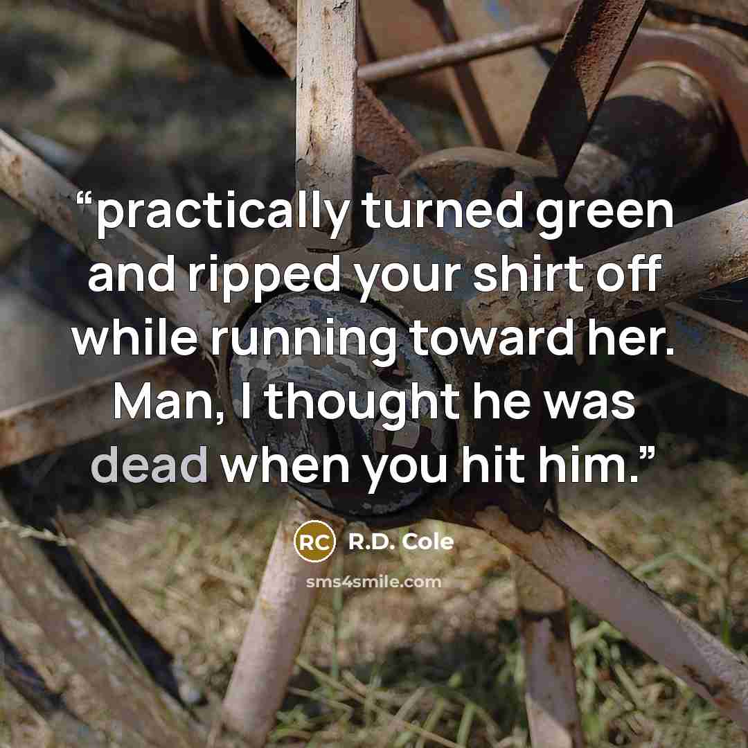 “practically turned green and ripped your shirt off while running toward her. Man, I thought he was dead when you hit him.” quote by R.D. Cole