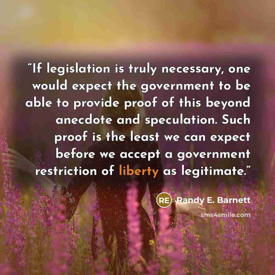 “If legislation is truly necessary, one would expect the government to be able to provide proof of this beyond anecdote and speculation. Such proof is the least we can expect before we accept a government restriction of liberty as legitimate.” quote by Randy E. Barnett