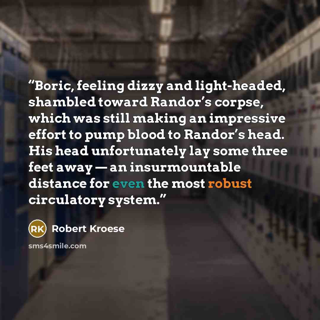 “Boric, feeling dizzy and light-headed, shambled toward Randor’s corpse, which was still making an impressive effort to pump blood to Randor’s head. His head unfortunately lay some three feet away — an insurmountable distance for even the most robust circulatory system.” quote by Robert Kroese