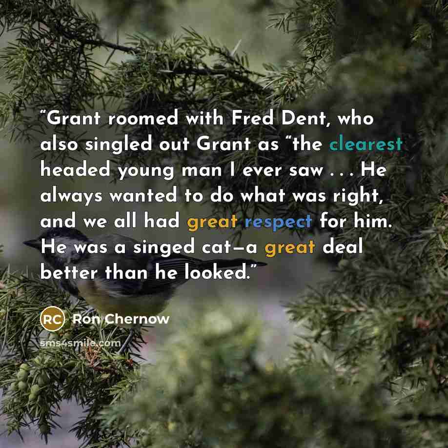 “Grant roomed with Fred Dent, who also singled out Grant as “the clearest headed young man I ever saw . . . He always wanted to do what was right, and we all had great respect for him. He was a singed cat—a great deal better than he looked.” quote by Ron Chernow
