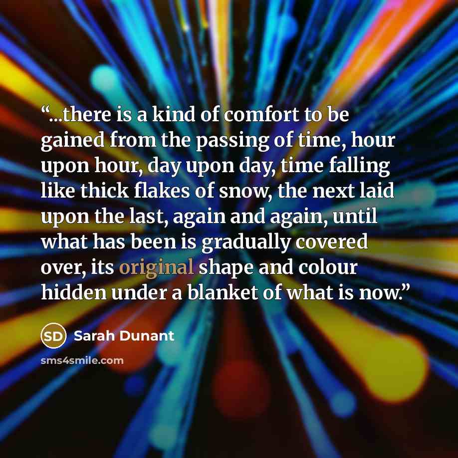 “...there is a kind of comfort to be gained from the passing of time, hour upon hour, day upon day, time falling like thick flakes of snow, the next laid upon the last, again and again, until what has been is gradually covered over, its original shape and colour hidden under a blanket of what is now.” quote by Sarah Dunant