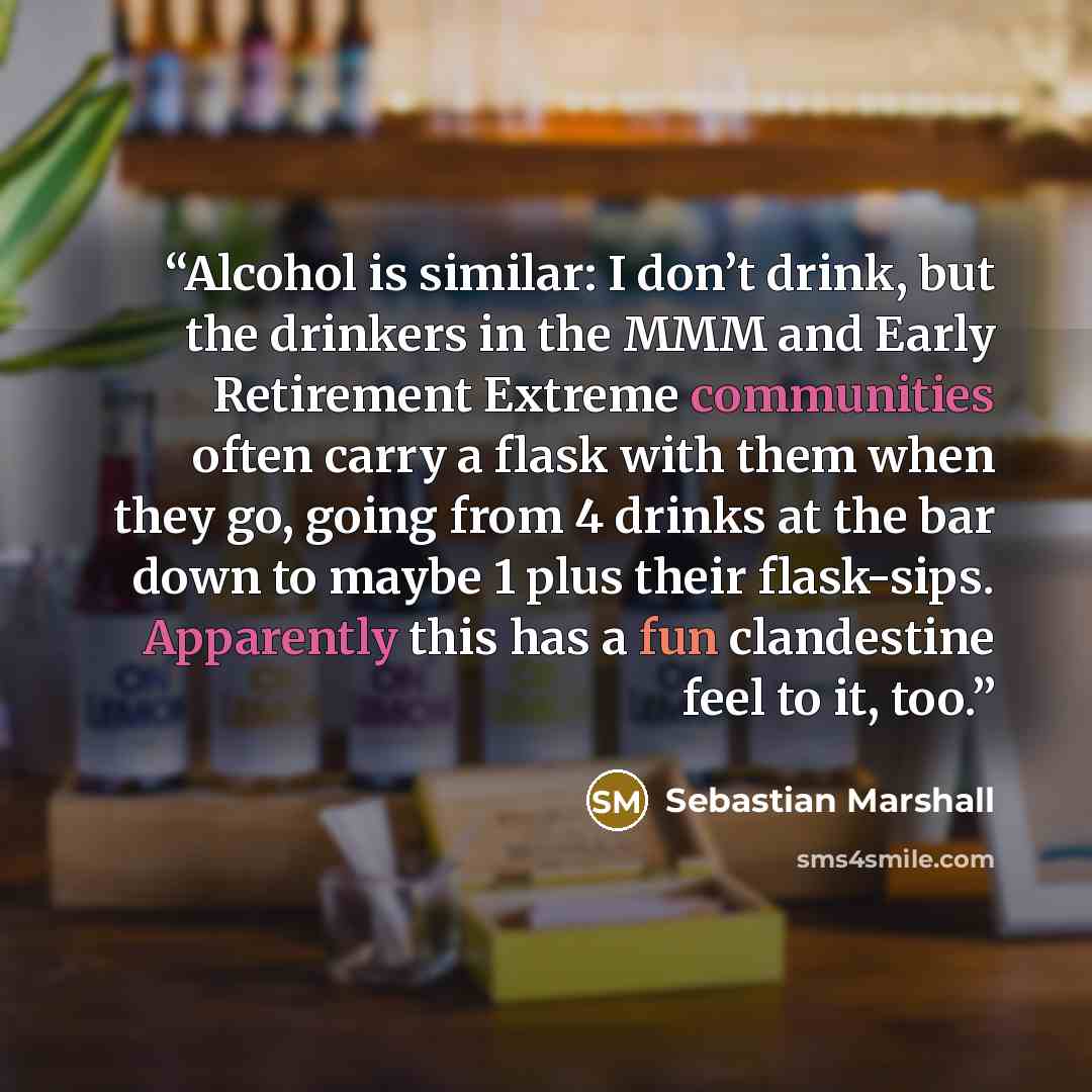 “Alcohol is similar: I don’t drink, but the drinkers in the MMM and Early Retirement Extreme communities often carry a flask with them when they go, going from 4 drinks at the bar down to maybe 1 plus their flask-sips. Apparently this has a fun clandestine feel to it, too.” quote by Sebastian Marshall