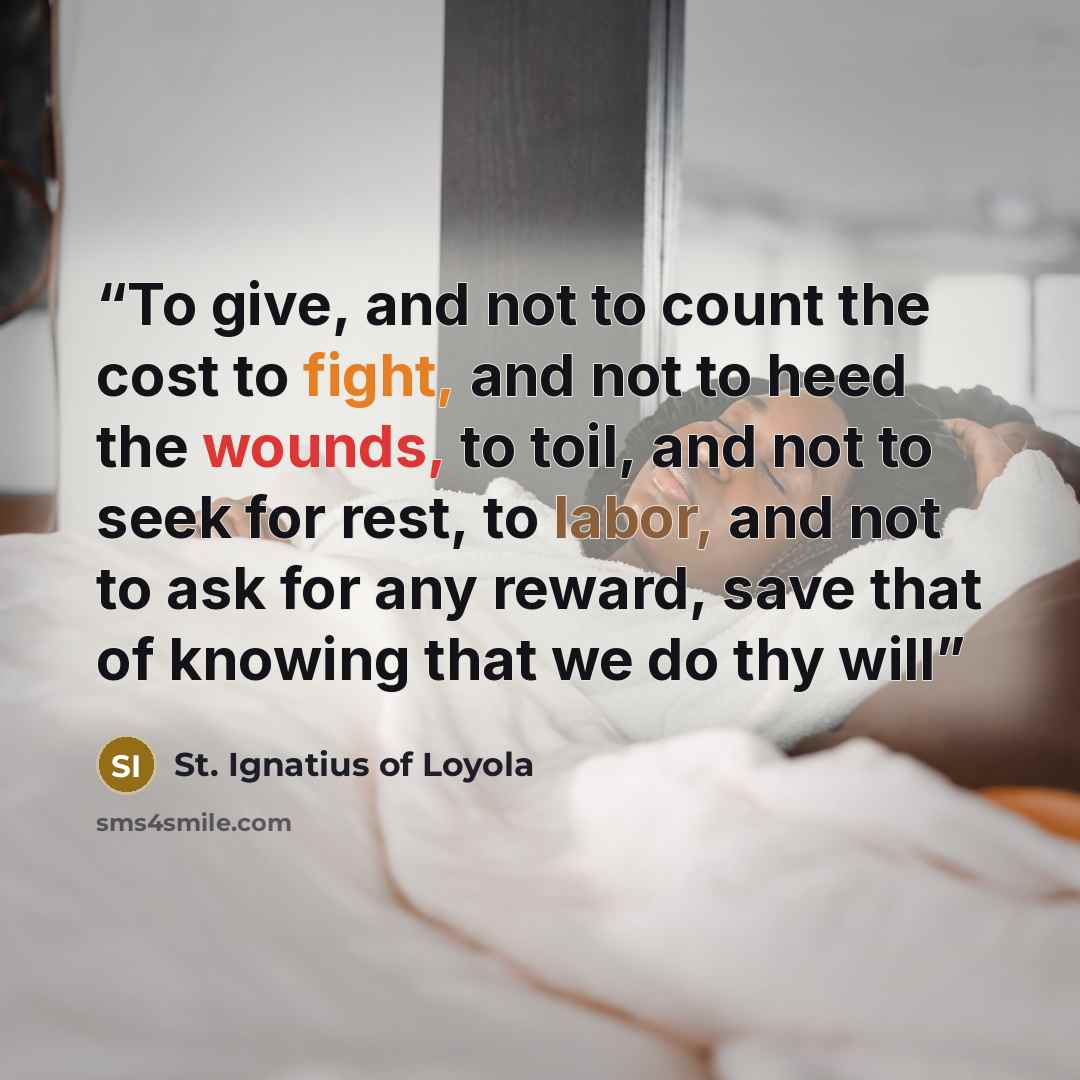 “To give, and not to count the cost to fight, and not to heed the wounds, to toil, and not to seek for rest, to labor, and not to ask for any reward, save that of knowing that we do thy will” quote by St. Ignatius of Loyola