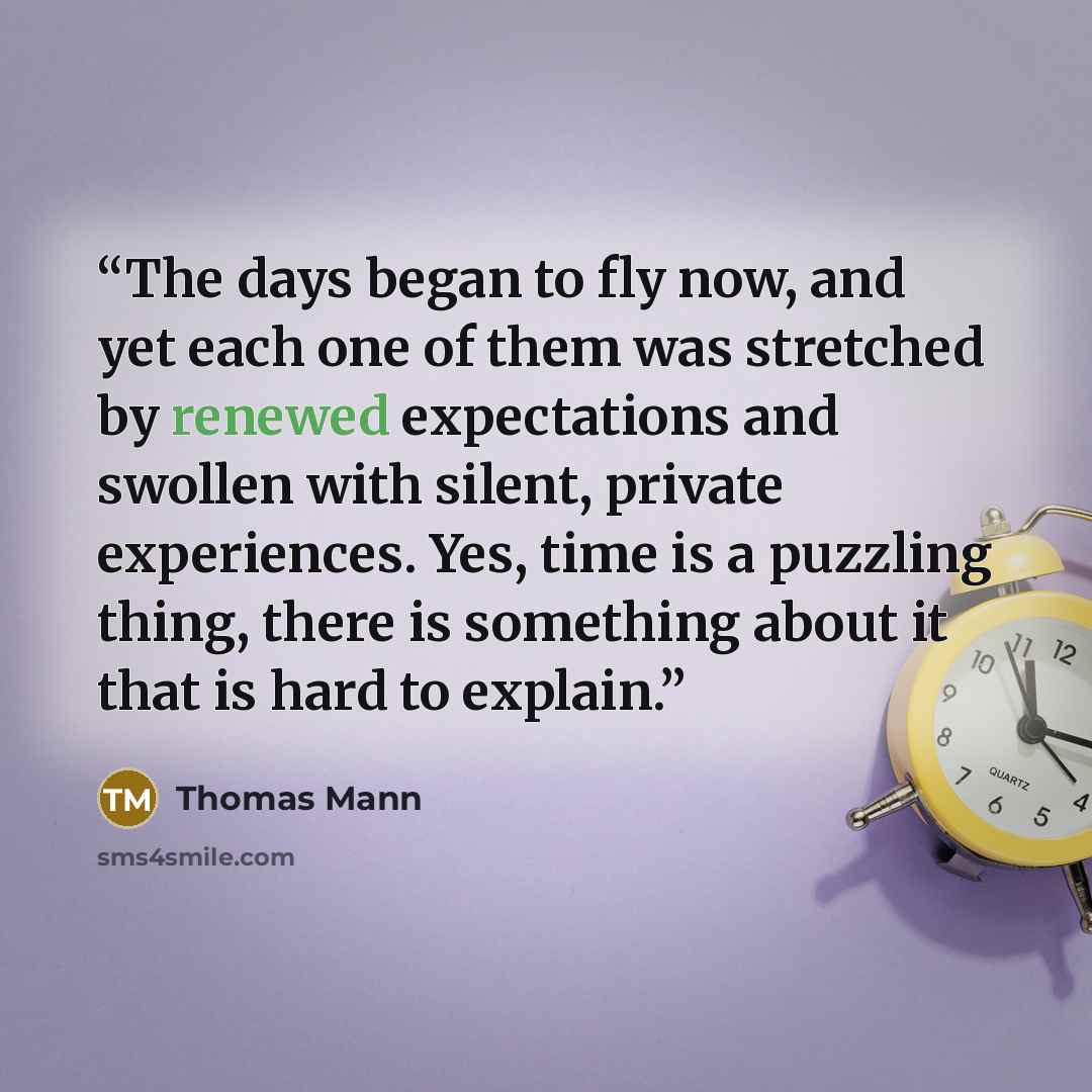 “The days began to fly now, and yet each one of them was stretched by renewed expectations and swollen with silent, private experiences. Yes, time is a puzzling thing, there is something about it that is hard to explain.” quote by Thomas Mann