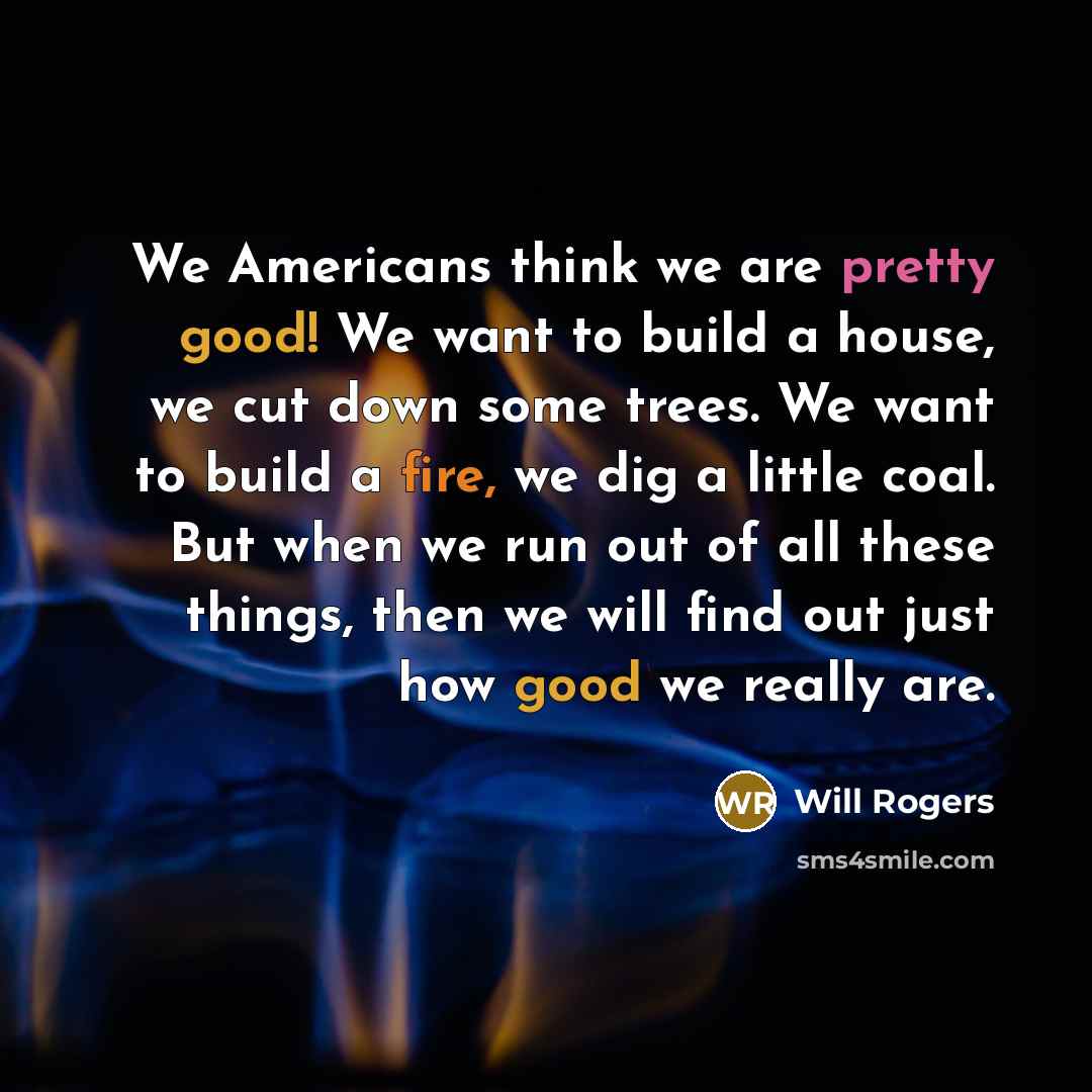 “We Americans think we are pretty good! We want to build a house, we cut down some trees. We want to build a fire, we dig a little coal. But when we run out of all these things, then we will find out just how good we really are.” quote by Will Rogers