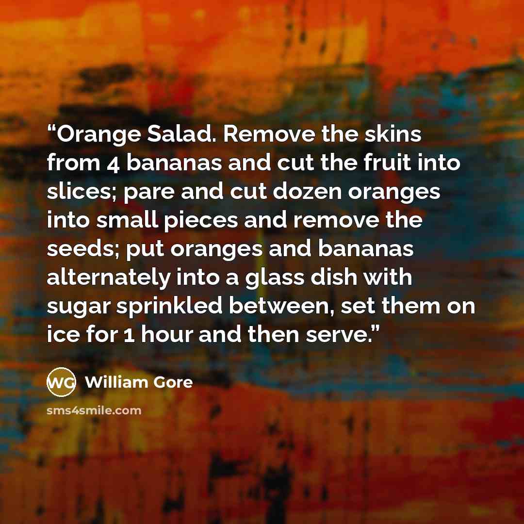 “Orange Salad. Remove the skins from 4 bananas and cut the fruit into slices; pare and cut dozen oranges into small pieces and remove the seeds; put oranges and bananas alternately into a glass dish with sugar sprinkled between, set them on ice for 1 hour and then serve.” quote by William Gore