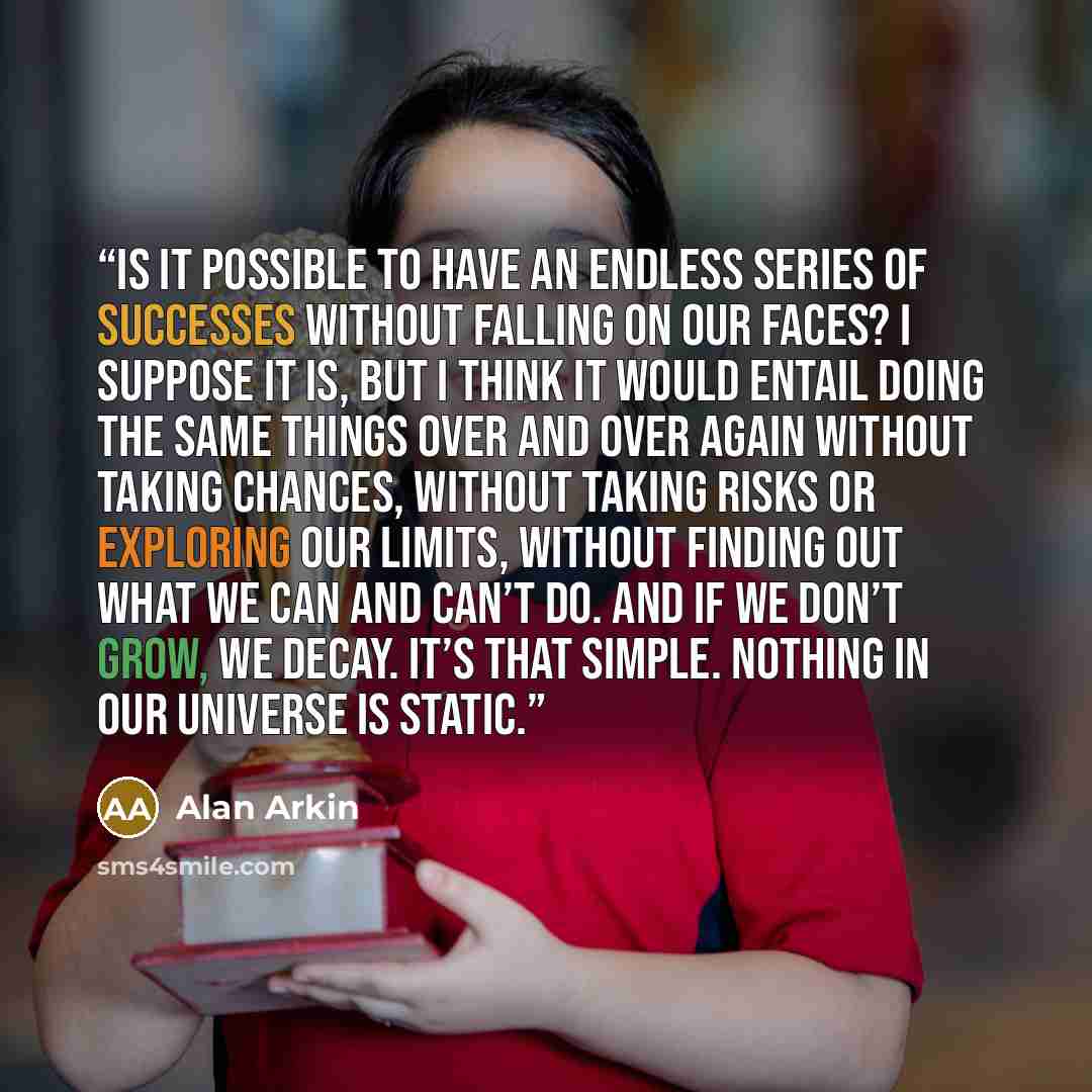 “Is it possible to have an endless series of successes without falling on our faces? I suppose it is, but I think it would entail doing the same things over and over again without taking chances, without taking risks or exploring our limits, without finding out what we can and can’t do. And if we…” quote by Alan Arkin
