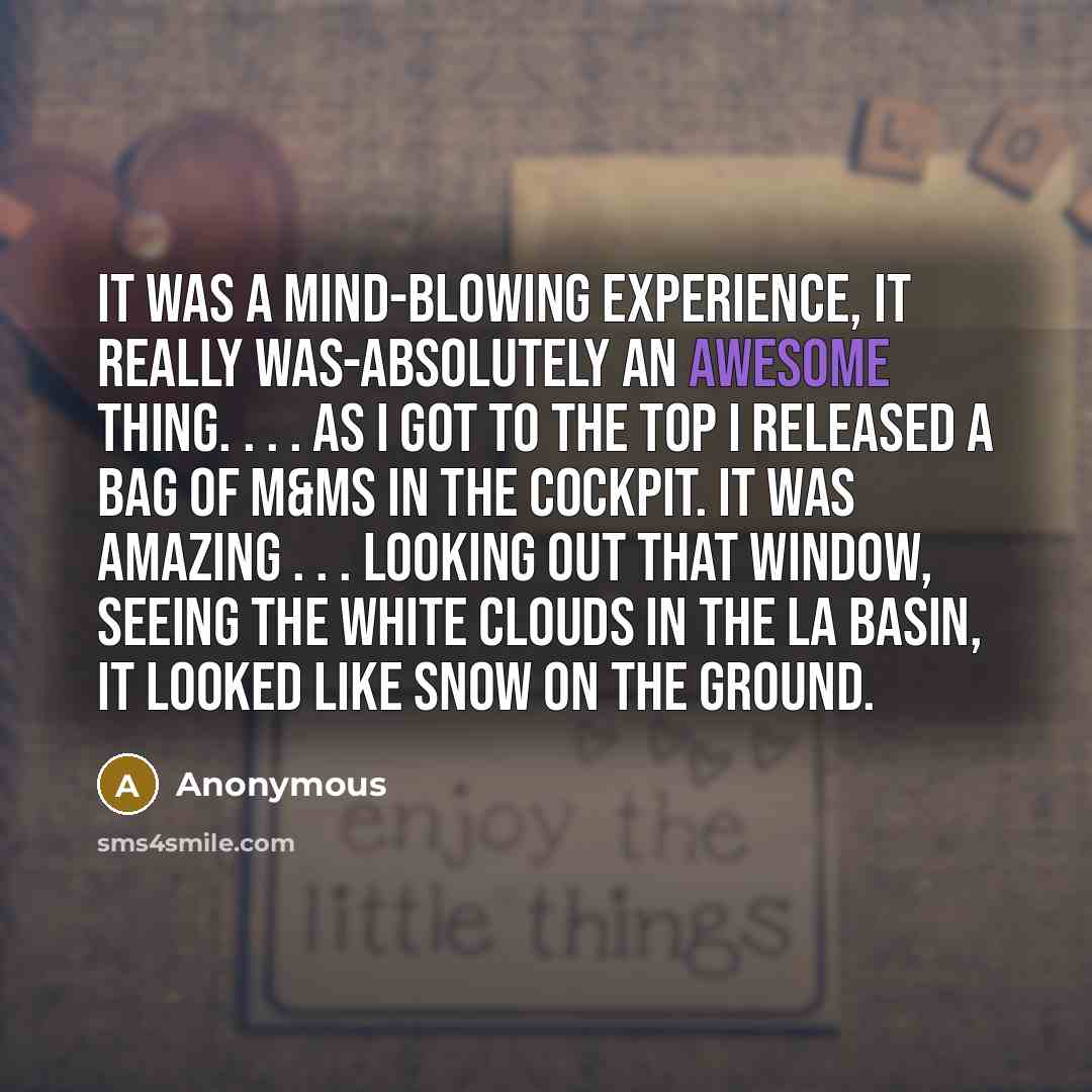 “It was a mind-blowing experience, it really was-absolutely an awesome thing. . . . As I got to the top I released a bag of M&Ms in the cockpit. It was amazing . . . Looking out that window, seeing the white clouds in the LA Basin, it looked like snow on the ground.” quote by Anonymous