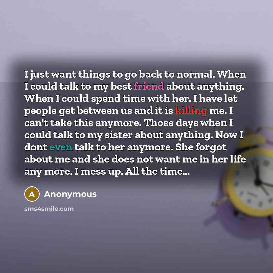 “I just want things to go back to normal. When I could talk to my best friend about anything. When I could spend time with her. I have let people get between us and it is killing me. I can't take this anymore. Those days when I could talk to my sister about anything. Now I dont even talk to her…” quote by Anonymous