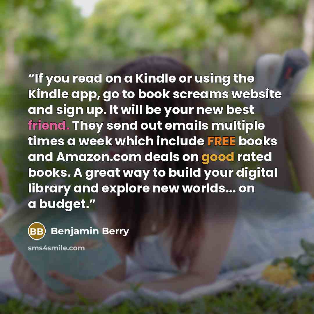 “If you read on a Kindle or using the Kindle app, go to book screams website and sign up. It will be your new best friend. They send out emails multiple times a week which include FREE books and Amazon.com deals on good rated books. A great way to build your digital library and explore new…” quote by Benjamin Berry