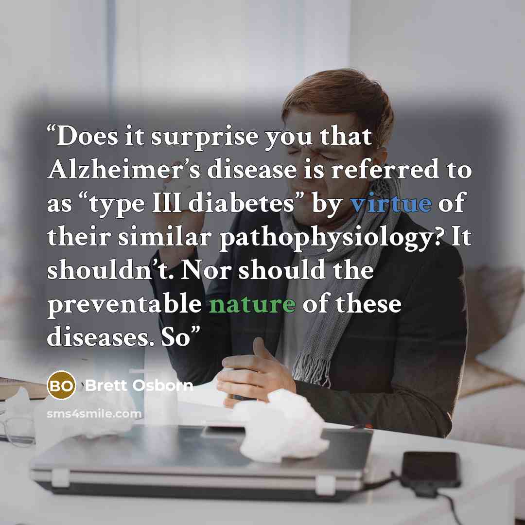 “Does it surprise you that Alzheimer’s disease is referred to as “type III diabetes” by virtue of their similar pathophysiology? It shouldn’t. Nor should the preventable nature of these diseases. So” quote by Brett Osborn