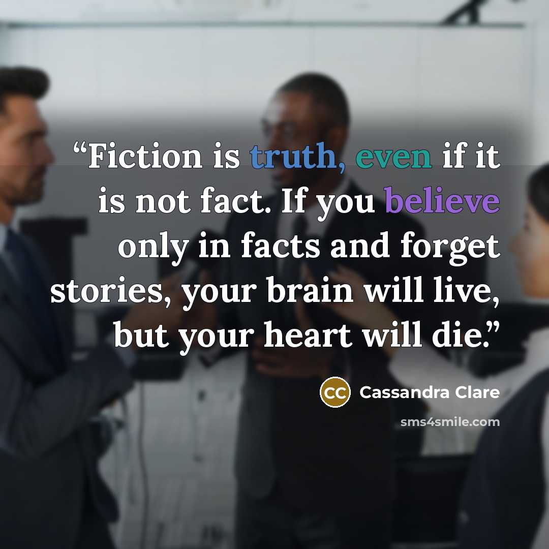 “Fiction is truth, even if it is not fact. If you believe only in facts and forget stories, your brain will live, but your heart will die.” quote by Cassandra Clare