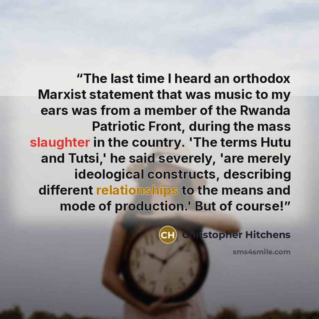 “The last time I heard an orthodox Marxist statement that was music to my ears was from a member of the Rwanda Patriotic Front, during the mass slaughter in the country. 'The terms Hutu and Tutsi,' he said severely, 'are merely ideological constructs, describing different relationships to the means…” quote by Christopher Hitchens