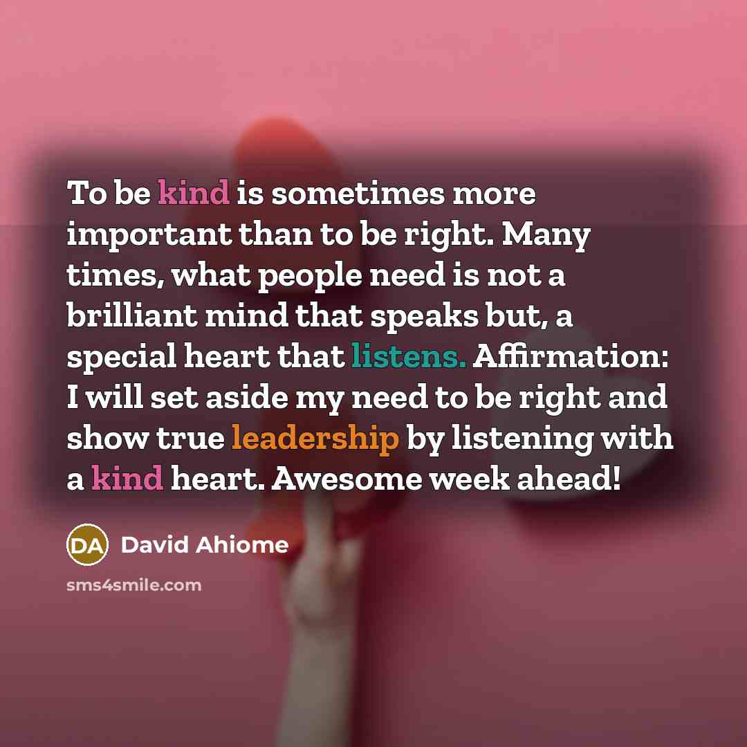 “To be kind is sometimes more important than to be right. Many times, what people need is not a brilliant mind that speaks but, a special heart that listens. Affirmation: I will set aside my need to be right and show true leadership by listening with a kind heart. Awesome week ahead!” quote by David Ahiome
