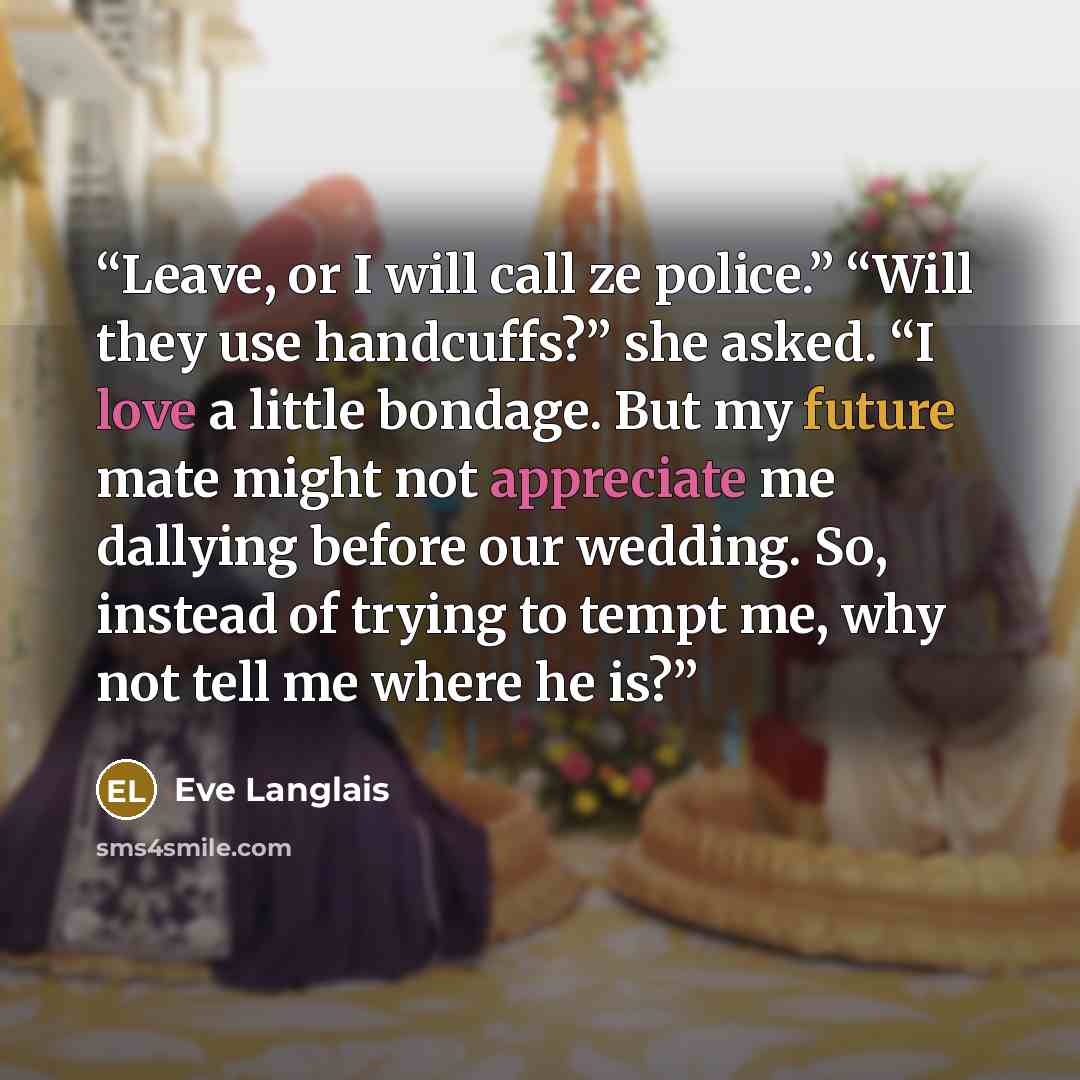 “Leave, or I will call ze police.” “Will they use handcuffs?” she asked. “I love a little bondage. But my future mate might not appreciate me dallying before our wedding. So, instead of trying to tempt me, why not tell me where he is?” quote by Eve Langlais