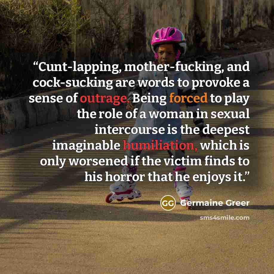 “Cunt-lapping, mother-fucking, and cock-sucking are words to provoke a sense of outrage. Being forced to play the role of a woman in sexual intercourse is the deepest imaginable humiliation, which is only worsened if the victim finds to his horror that he enjoys it.” quote by Germaine Greer