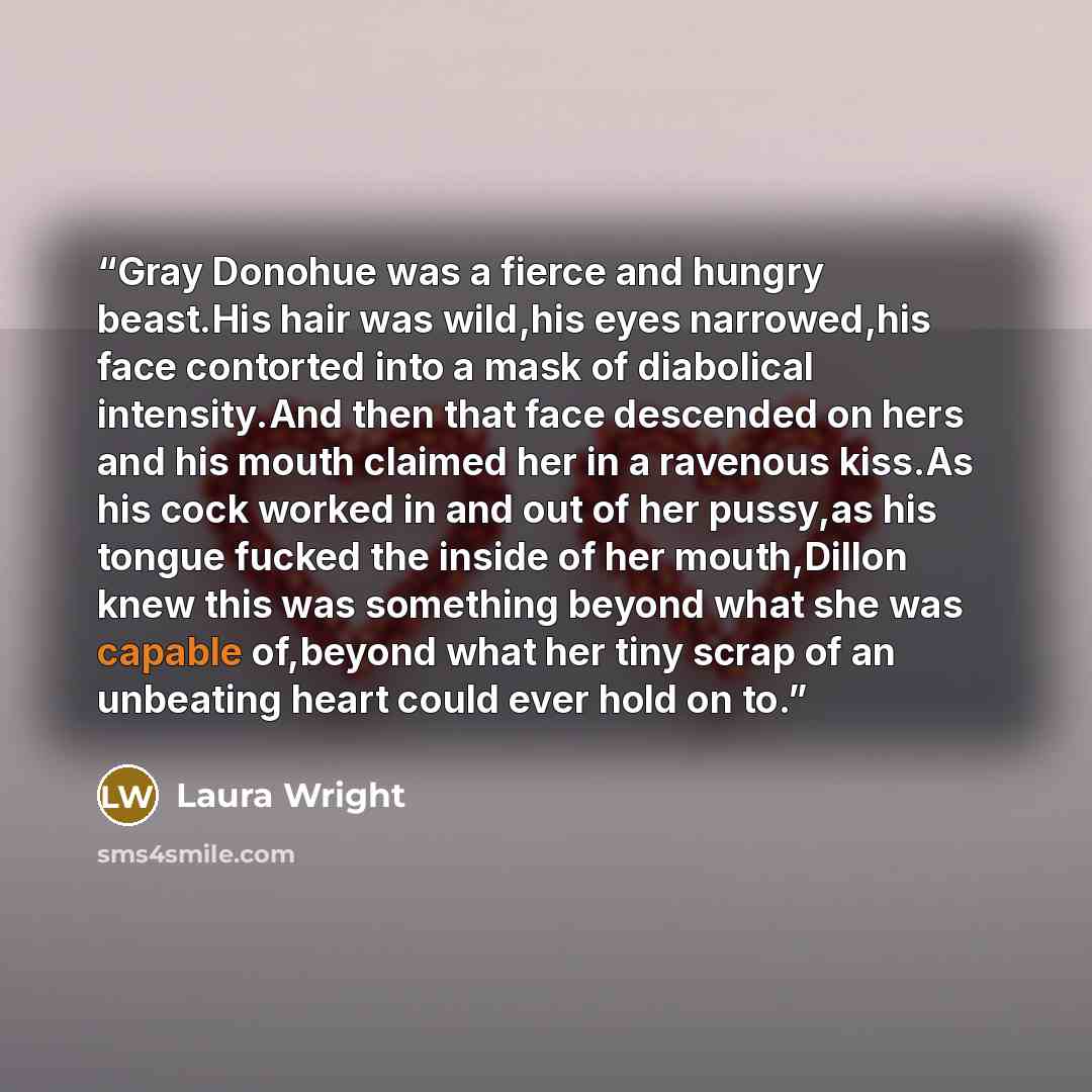 “Gray Donohue was a fierce and hungry beast.His hair was wild,his eyes narrowed,his face contorted into a mask of diabolical intensity.And then that face descended on hers and his mouth claimed her in a ravenous kiss.As his cock worked in and out of her pussy,as his tongue fucked the inside of her…” quote by Laura Wright