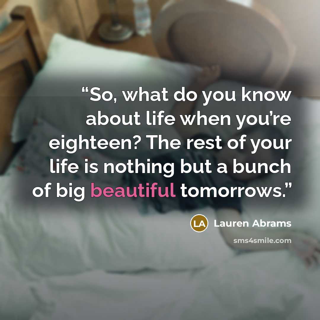 “So, what do you know about life when you’re eighteen? The rest of your life is nothing but a bunch of big beautiful tomorrows.” quote by Lauren Abrams