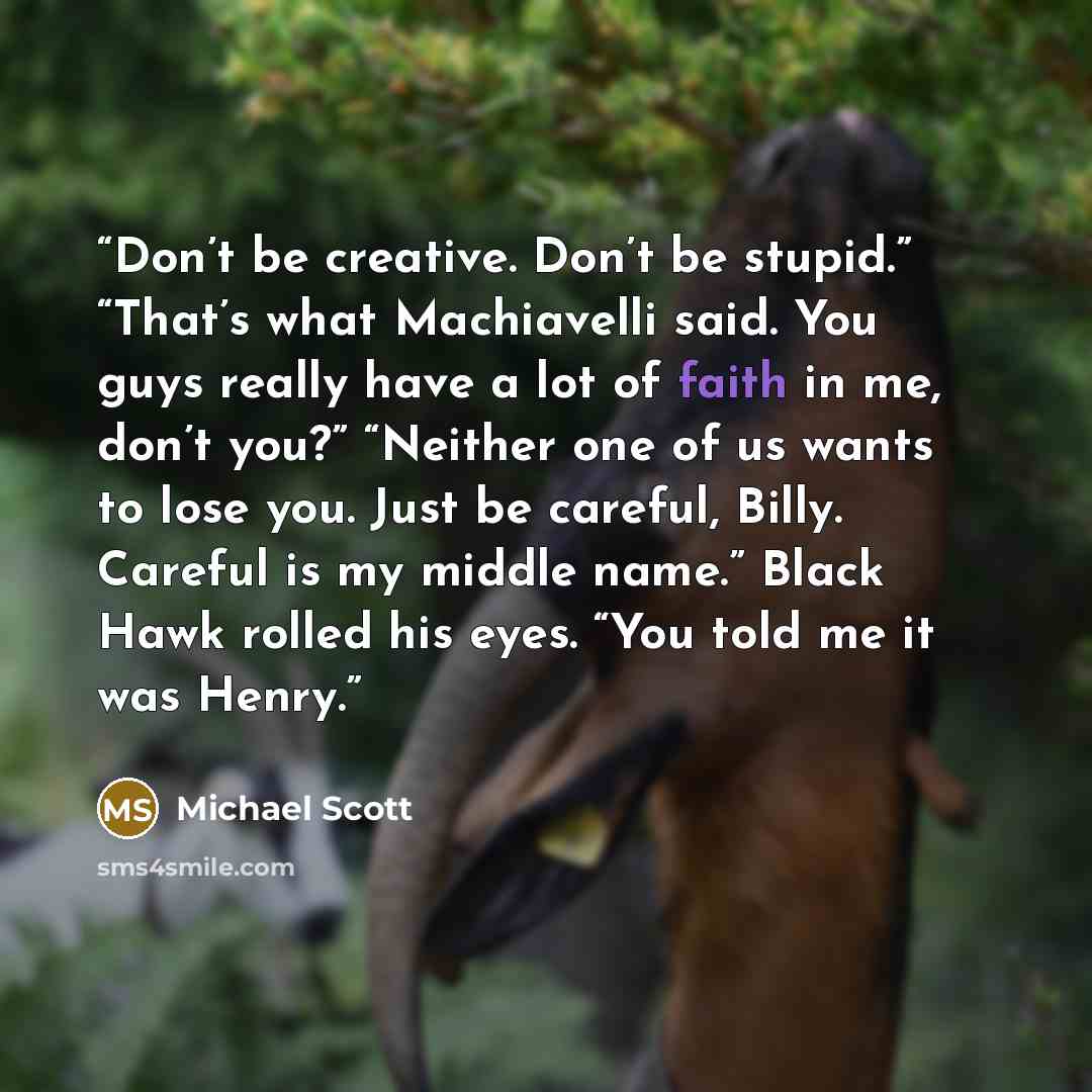 “Don’t be creative. Don’t be stupid.” “That’s what Machiavelli said. You guys really have a lot of faith in me, don’t you?” “Neither one of us wants to lose you. Just be careful, Billy. Careful is my middle name.” Black Hawk rolled his eyes. “You told me it was Henry.” quote by Michael Scott