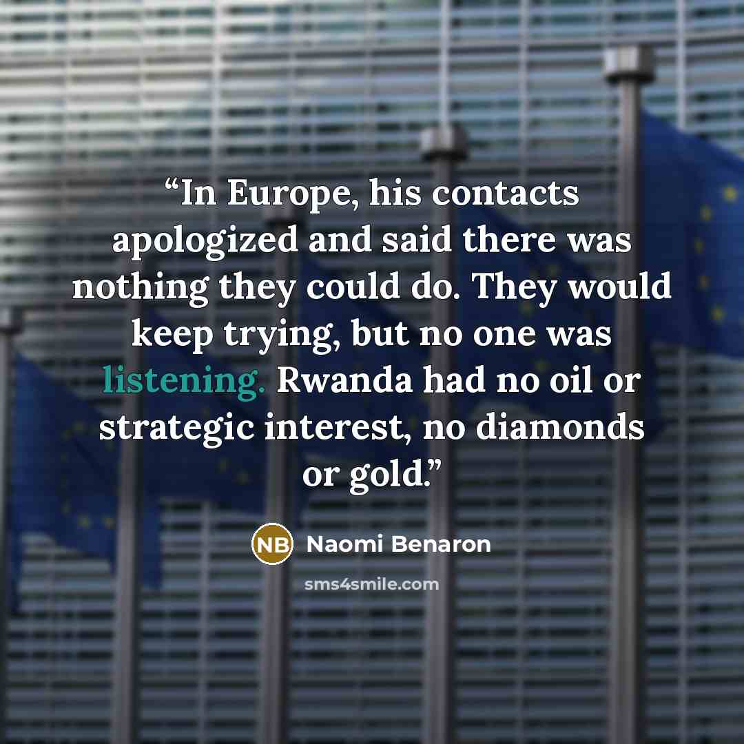 “In Europe, his contacts apologized and said there was nothing they could do. They would keep trying, but no one was listening. Rwanda had no oil or strategic interest, no diamonds or gold.” quote by Naomi Benaron