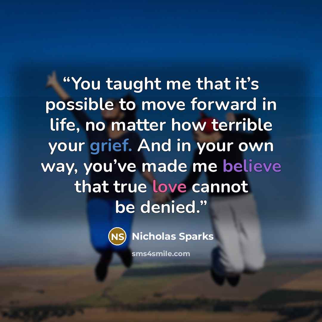 “You taught me that it’s possible to move forward in life, no matter how terrible your grief. And in your own way, you’ve made me believe that true love cannot be denied.” quote by Nicholas Sparks