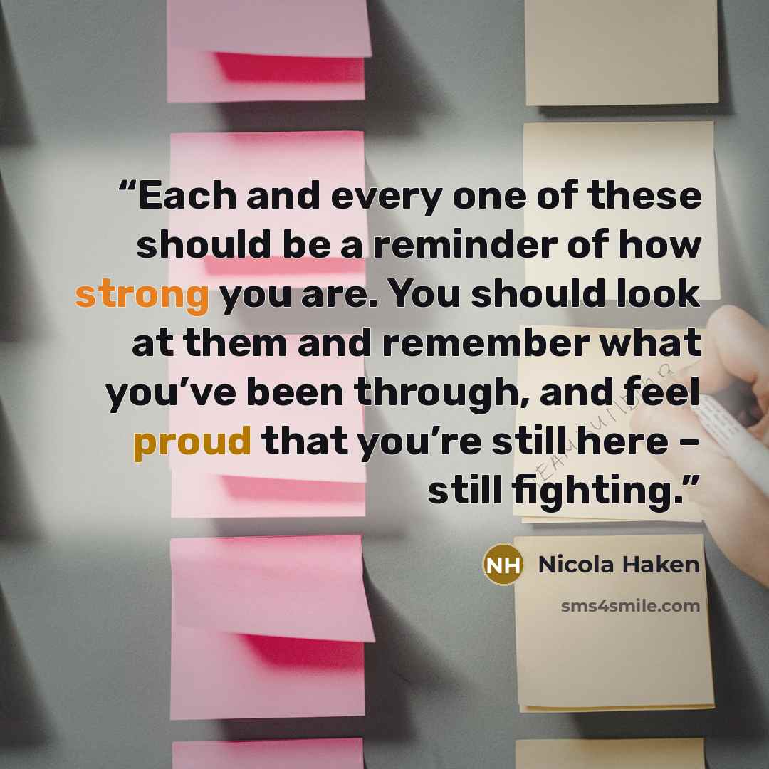“Each and every one of these should be a reminder of how strong you are. You should look at them and remember what you’ve been through, and feel proud that you’re still here – still fighting.” quote by Nicola Haken