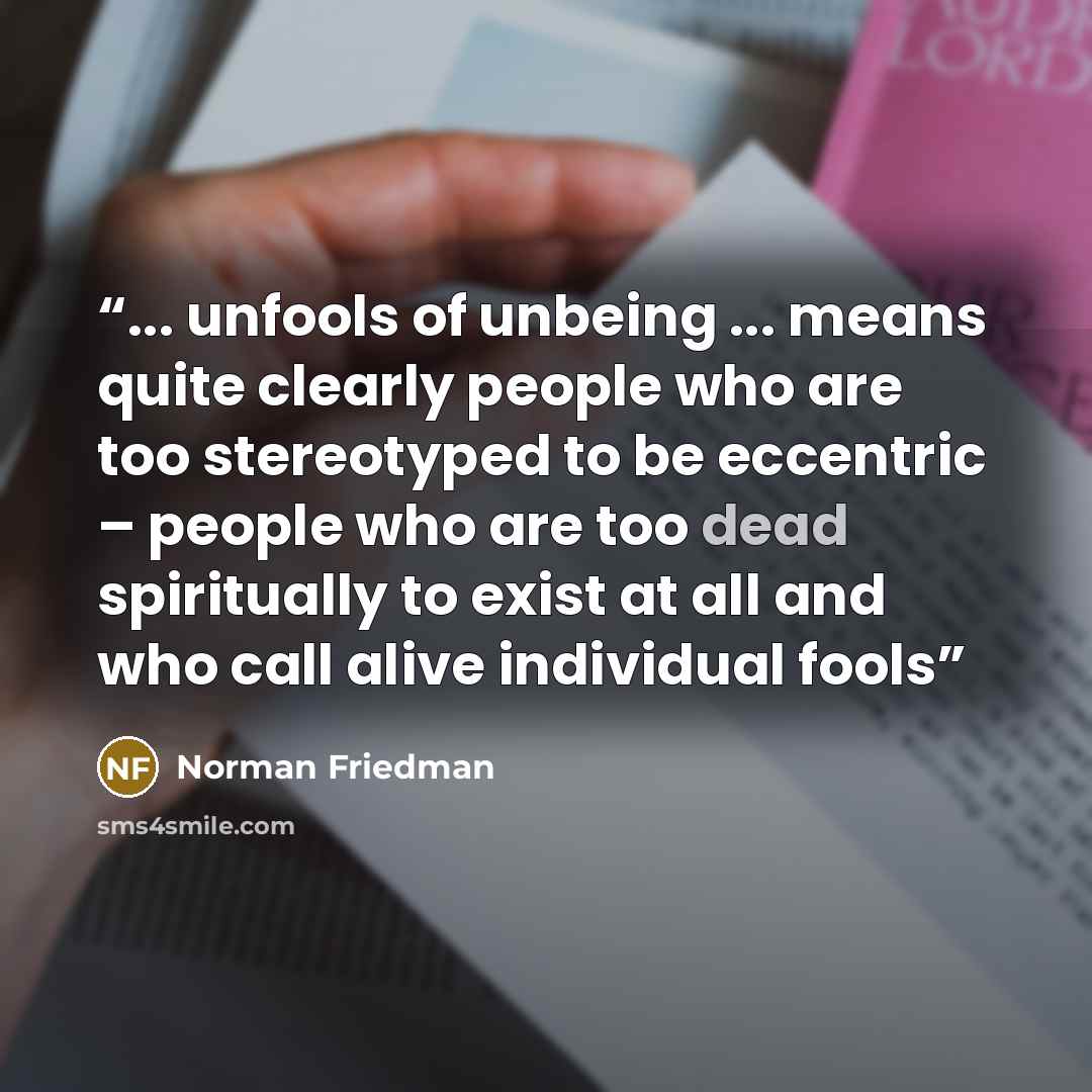 “... unfools of unbeing ... means quite clearly people who are too stereotyped to be eccentric – people who are too dead spiritually to exist at all and who call alive individual fools” quote by Norman Friedman