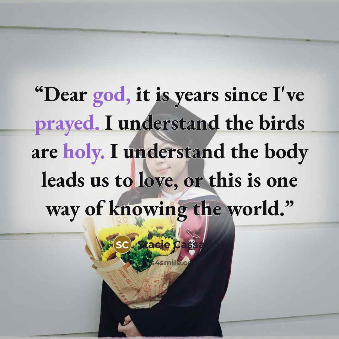 “Dear god, it is years since I've prayed. I understand the birds are holy. I understand the body leads us to love, or this is one way of knowing the world.” quote by Stacie Cassarino
