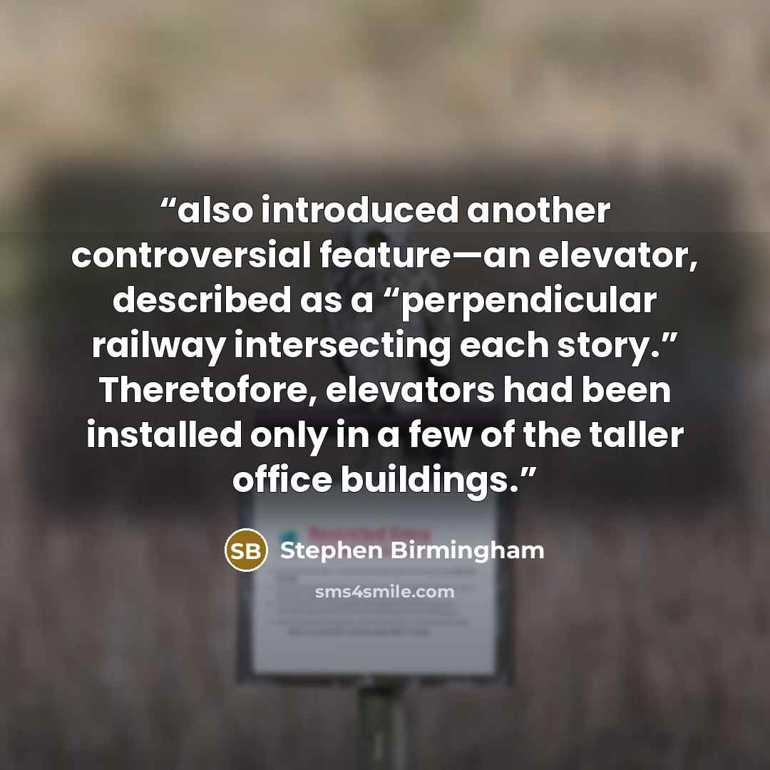 “also introduced another controversial feature—an elevator, described as a “perpendicular railway intersecting each story.” Theretofore, elevators had been installed only in a few of the taller office buildings.” quote by Stephen Birmingham