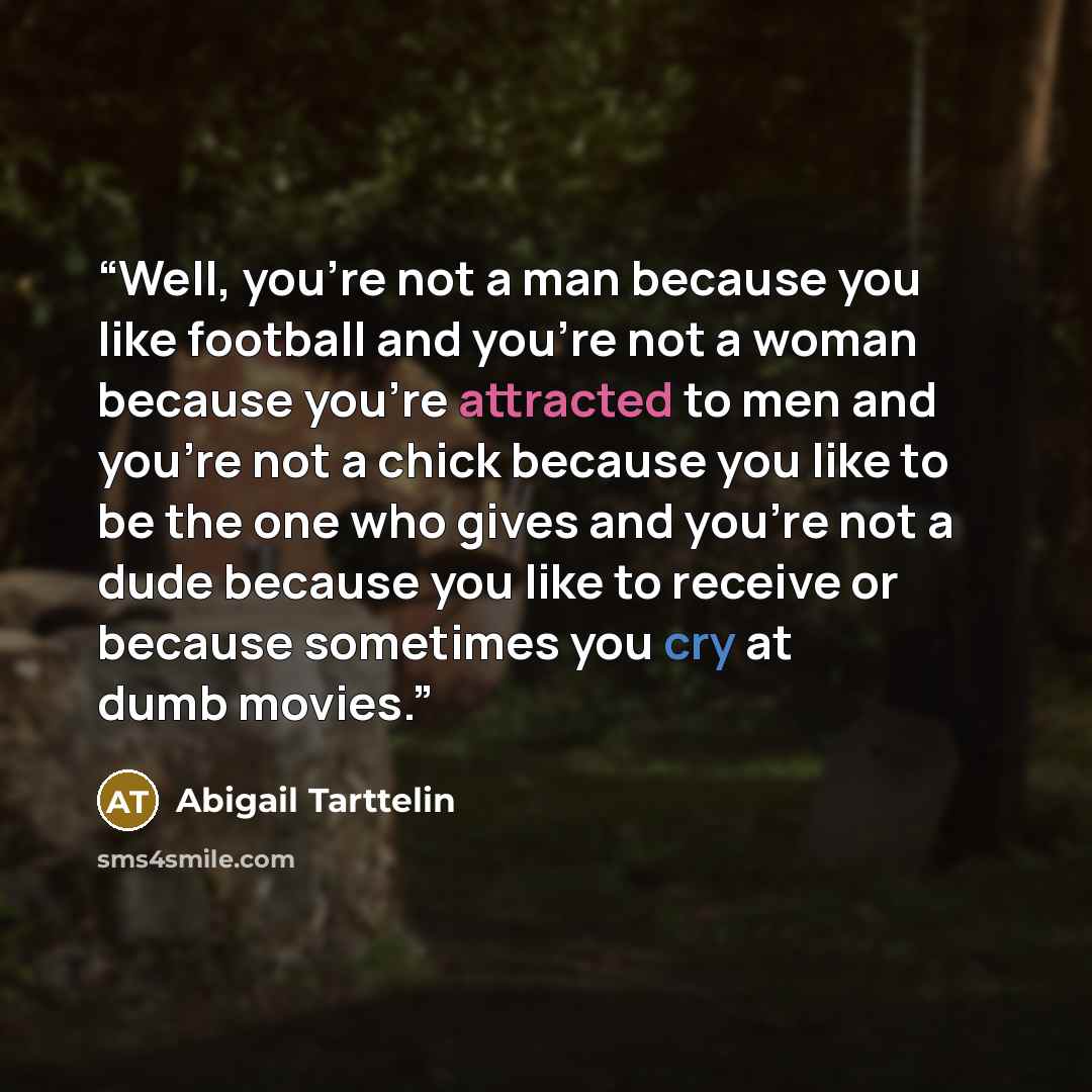 “Well, you're not a man because you like football and you're not a woman because you're attracted to men and you're not a chick because you like to be the one who gives and you're not a dude because you like to receive or because sometimes you cry at dumb movies.” quote by Abigail Tarttelin