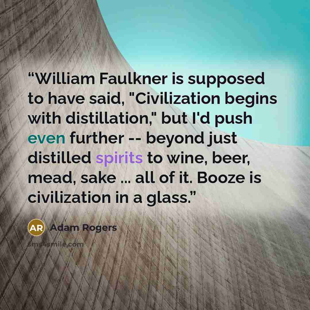 “William Faulkner is supposed to have said, "Civilization begins with distillation," but I'd push even further -- beyond just distilled spirits to wine, beer, mead, sake ... all of it. Booze is civilization in a glass.” quote by Adam Rogers