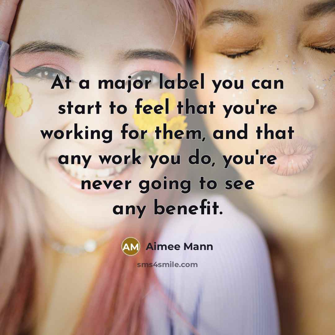 “At a major label you can start to feel that you're working for them, and that any work you do, you're never going to see any benefit.” quote by Aimee Mann
