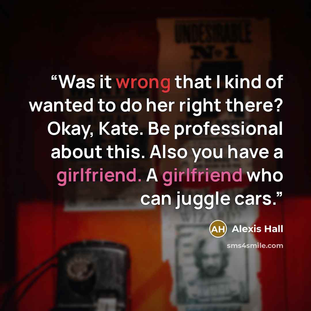 “Was it wrong that I kind of wanted to do her right there? Okay, Kate. Be professional about this. Also you have a girlfriend. A girlfriend who can juggle cars.” quote by Alexis Hall