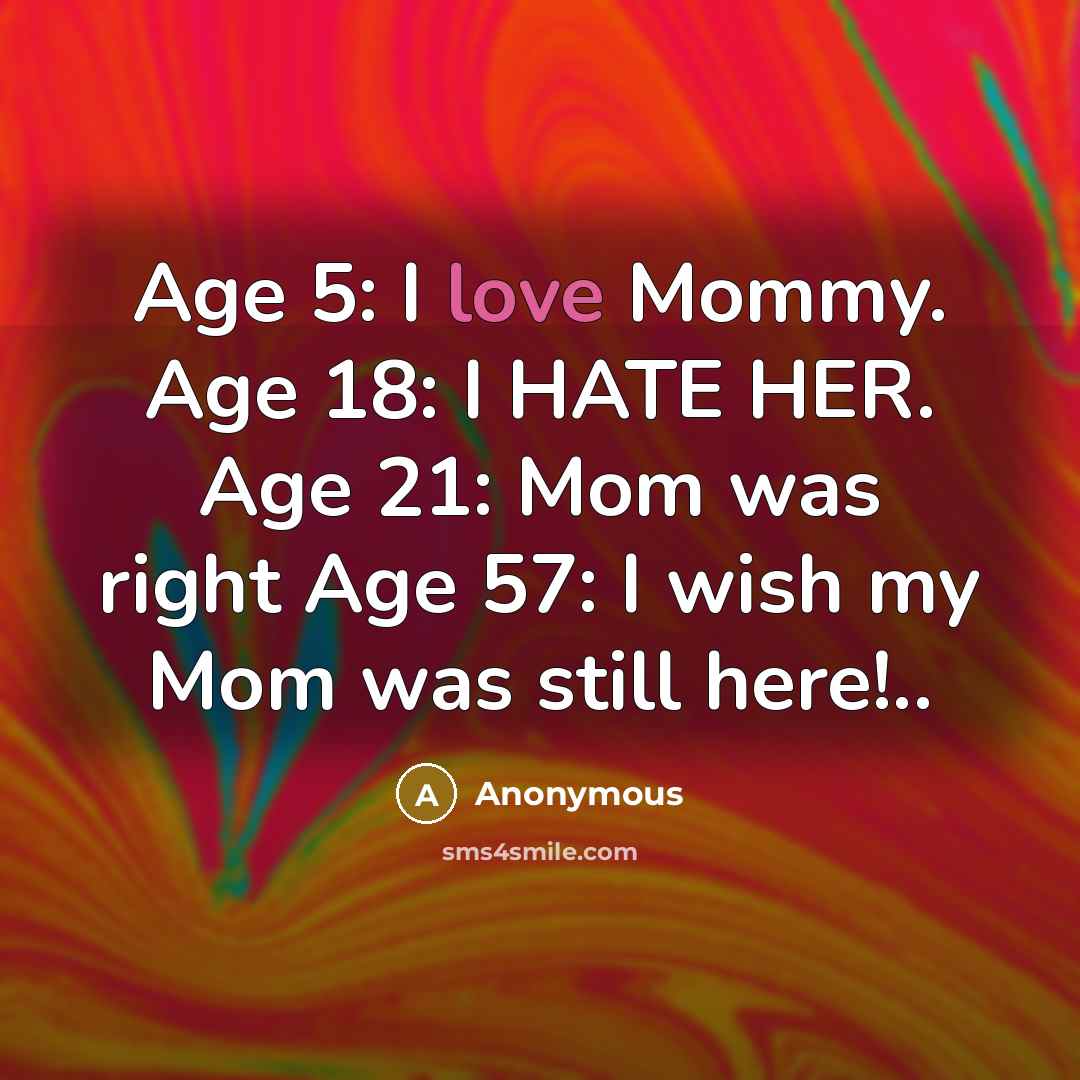 “Age 5: I love Mommy. Age 18: I HATE HER. Age 21: Mom was right Age 57: I wish my Mom was still here!..” quote by Anonymous