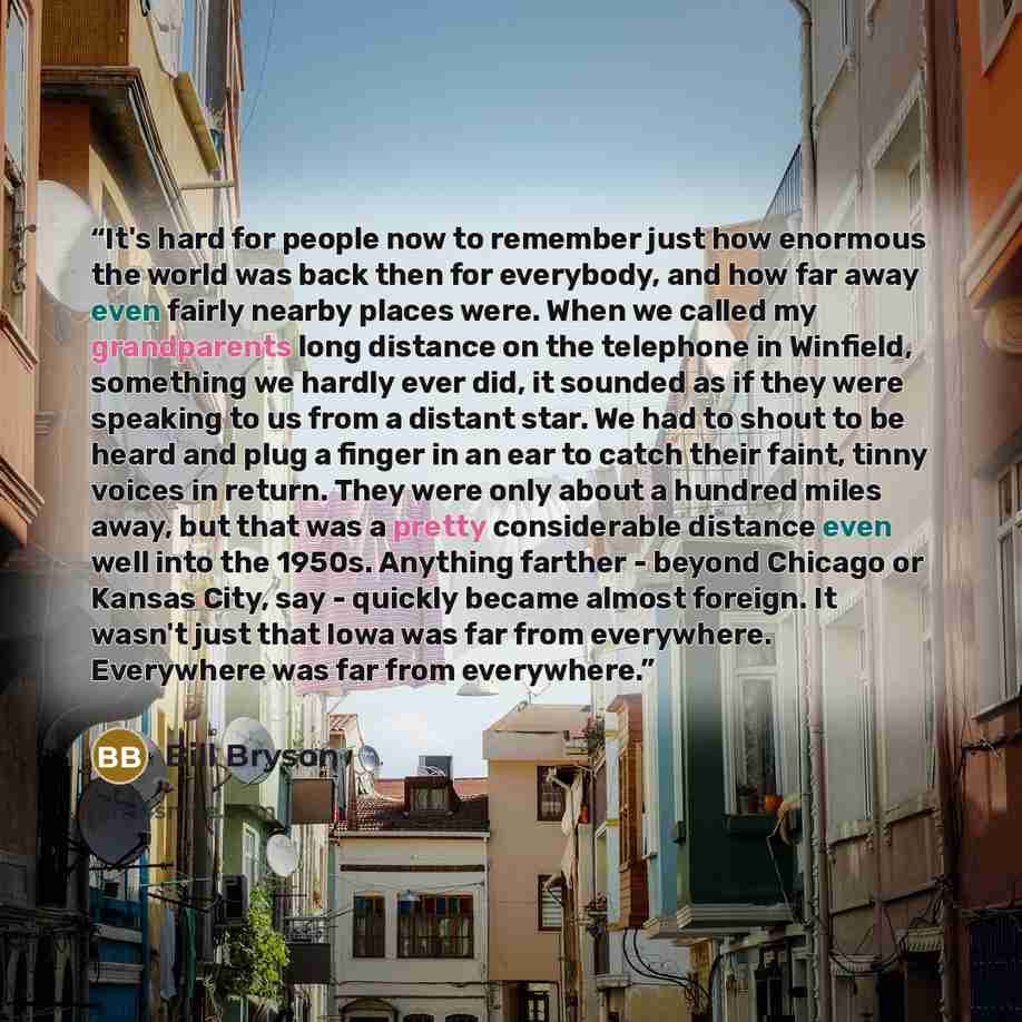 “It's hard for people now to remember just how enormous the world was back then for everybody, and how far away even fairly nearby places were. When we called my grandparents long distance on the telephone in Winfield, something we hardly ever did, it sounded as if they were speaking to us from a…” quote by Bill Bryson
