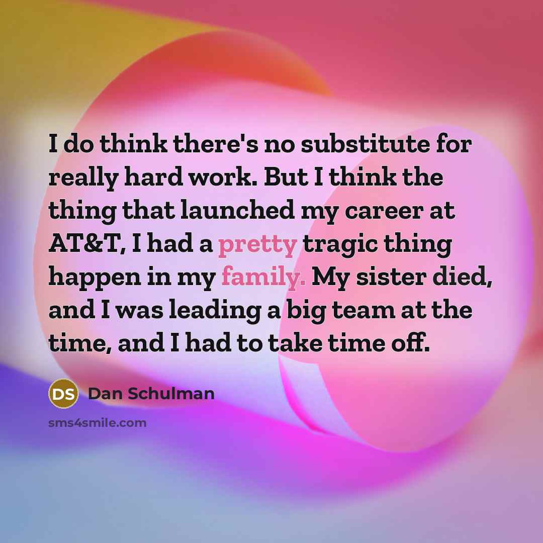 “I do think there's no substitute for really hard work. But I think the thing that launched my career at AT&T, I had a pretty tragic thing happen in my family. My sister died, and I was leading a big team at the time, and I had to take time off.” quote by Dan Schulman